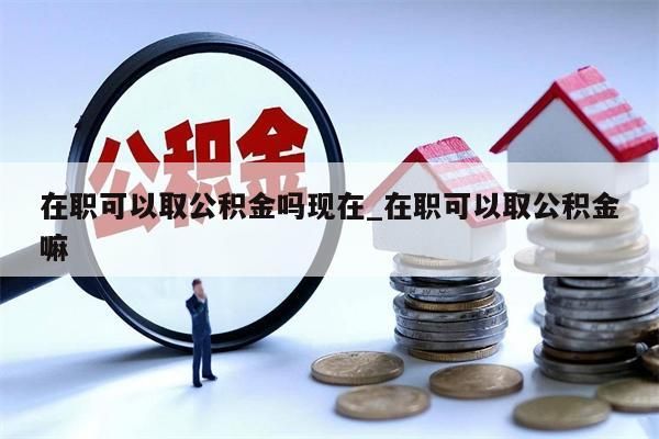 在职可以取公积金吗现在_在职可以取公积金嘛